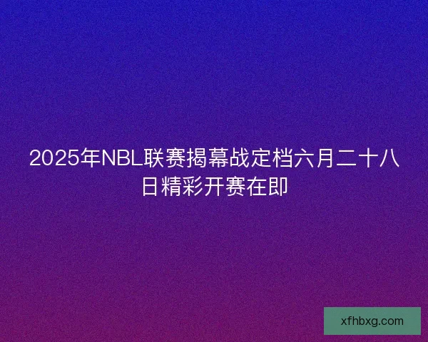 2025年NBL联赛揭幕战定档六月二十八日精彩开赛在即