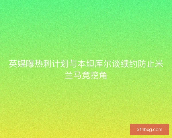 英媒曝热刺计划与本坦库尔谈续约防止米兰马竞挖角 英媒曝热刺计划与本坦库尔谈续约防止米兰马竞挖角