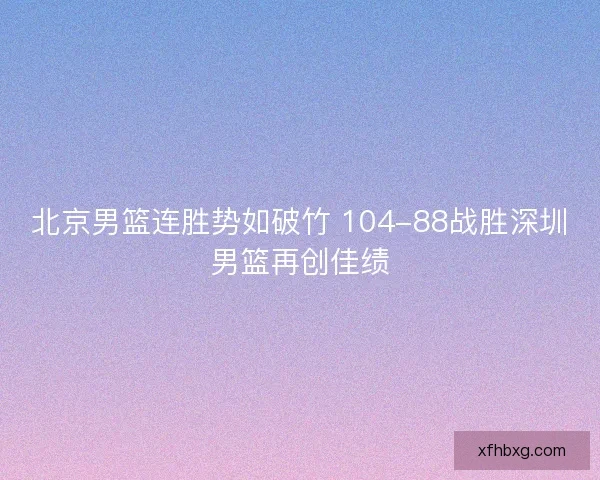 北京男篮连胜势如破竹 104-88战胜深圳男篮再创佳绩 北京男篮连胜势如破竹 104-88战胜深圳男篮再创佳绩