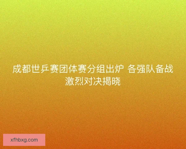 成都世乒赛团体赛分组出炉 各强队备战激烈对决揭晓