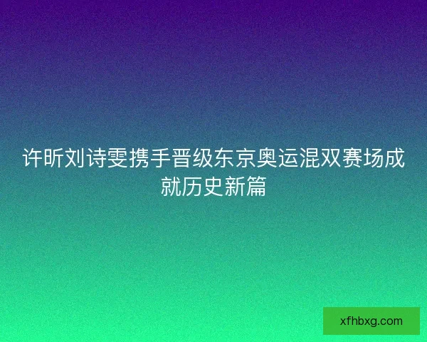 许昕刘诗雯携手晋级东京奥运混双赛场成就历史新篇 许昕刘诗雯携手晋级东京奥运混双赛场成就历史新篇