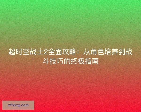 超时空战士2全面攻略:从角色培养到战斗技巧的终极指南 超时空战士2全面攻略:从角色培养到战斗技巧的终极指南
