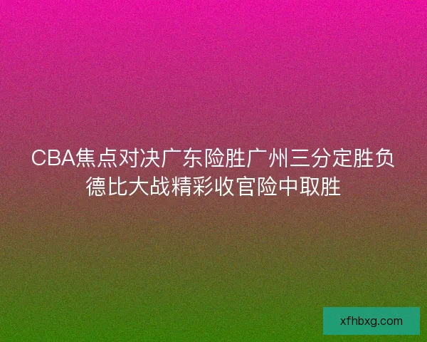 CBA焦点对决广东险胜广州三分定胜负德比大战精彩收官险中取胜 CBA焦点对决广东险胜广州三分定胜负德比大战精彩收官险中取胜
