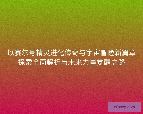 以赛尔号精灵进化传奇与宇宙冒险新篇章探索全面解析与未来力量觉醒之路 以赛尔号精灵进化传奇与宇宙冒险新篇章探索全面解析与未来力量觉醒之路