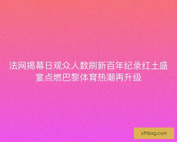 法网揭幕日观众人数刷新百年纪录红土盛宴点燃巴黎体育热潮再升级 法网揭幕日观众人数刷新百年纪录红土盛宴点燃巴黎体育热潮再升级