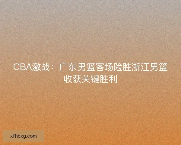 CBA激战：广东男篮客场险胜浙江男篮收获关键胜利