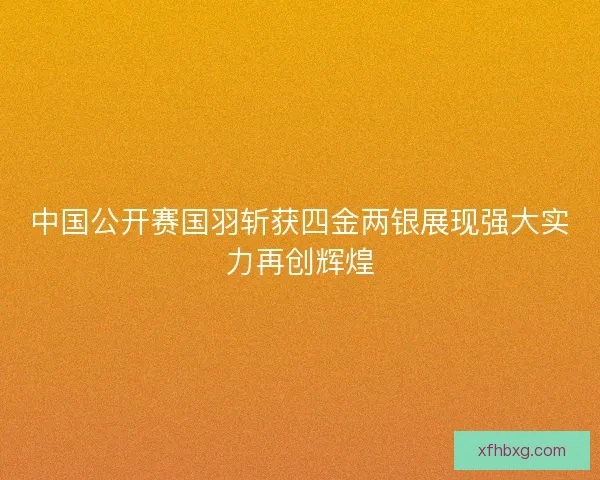中国公开赛国羽斩获四金两银展现强大实力再创辉煌 中国公开赛国羽斩获四金两银展现强大实力再创辉煌