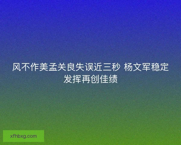 风不作美孟关良失误近三秒 杨文军稳定发挥再创佳绩 风不作美孟关良失误近三秒 杨文军稳定发挥再创佳绩