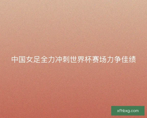 中国女足全力冲刺世界杯赛场力争佳绩 中国女足全力冲刺世界杯赛场力争佳绩
