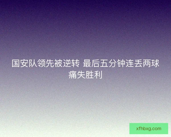 国安队领先被逆转 最后五分钟连丢两球痛失胜利