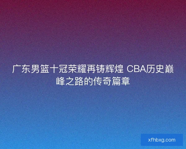 广东男篮十冠荣耀再铸辉煌 CBA历史巅峰之路的传奇篇章 广东男篮十冠荣耀再铸辉煌 CBA历史巅峰之路的传奇篇章